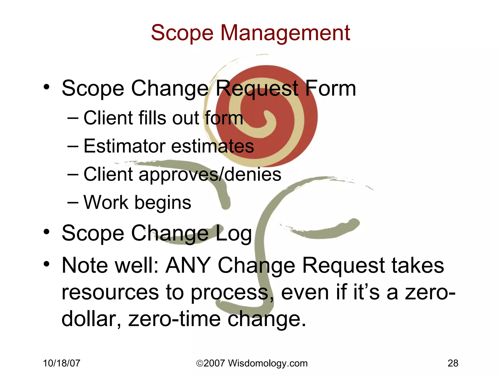 Scope Management Scope Change Request Form Client fills out form Estimator estimates Client approves/denies Work begins Scope Change Log Note well: ANY Change Request takes resources to process, even if it’s a zero-dollar, zero-time change. 