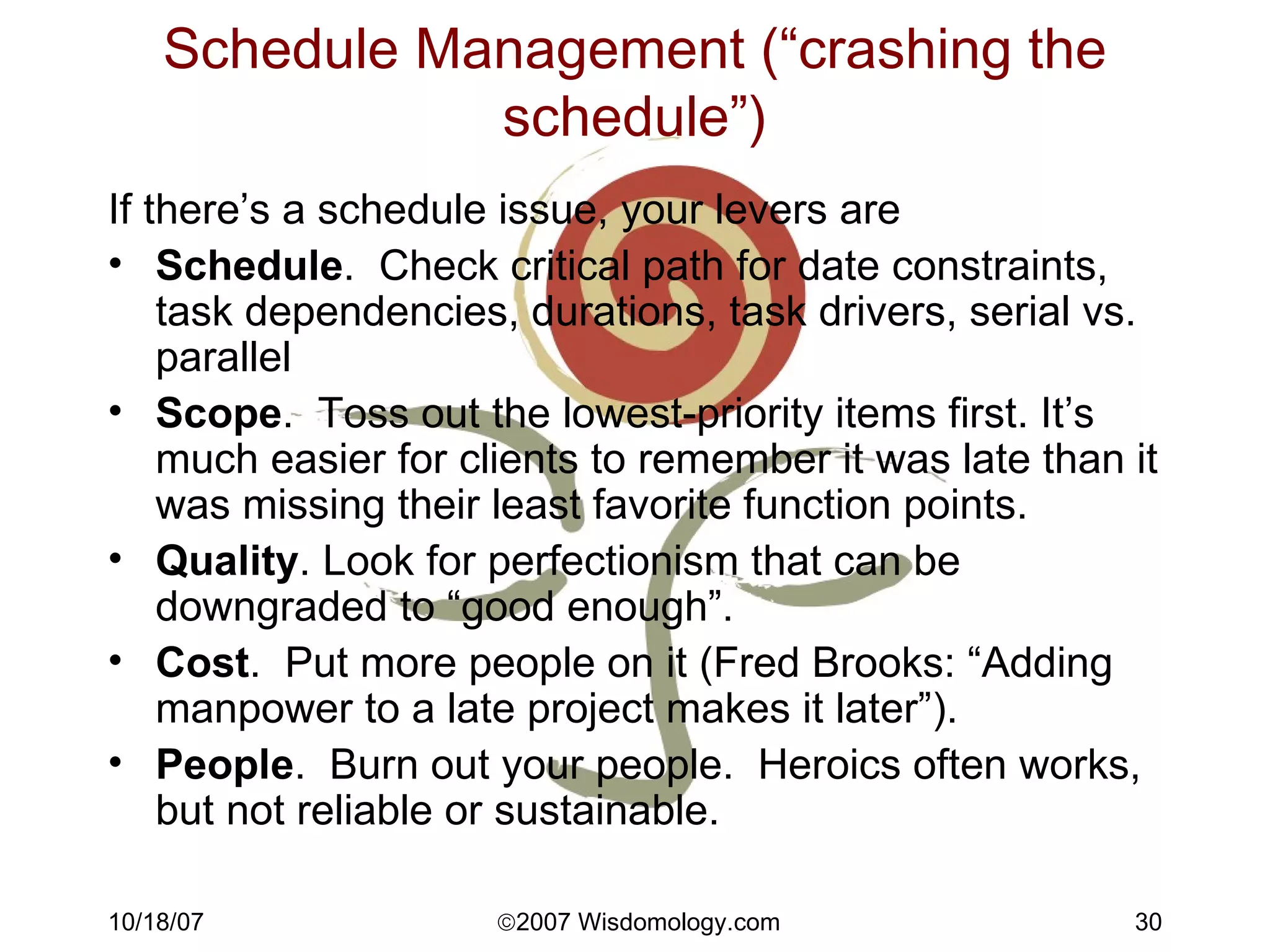 Schedule Management (“crashing the schedule”) If there’s a schedule issue, your levers are Schedule .  Check critical path for date constraints, task dependencies, durations, task drivers, serial vs. parallel Scope .  Toss out the lowest-priority items first. It’s much easier for clients to remember it was late than it was missing their least favorite function points.  Quality . Look for perfectionism that can be downgraded to “good enough”. Cost .  Put more people on it (Fred Brooks: “Adding manpower to a late project makes it later”). People .  Burn out your people.  Heroics often works, but not reliable or sustainable. 