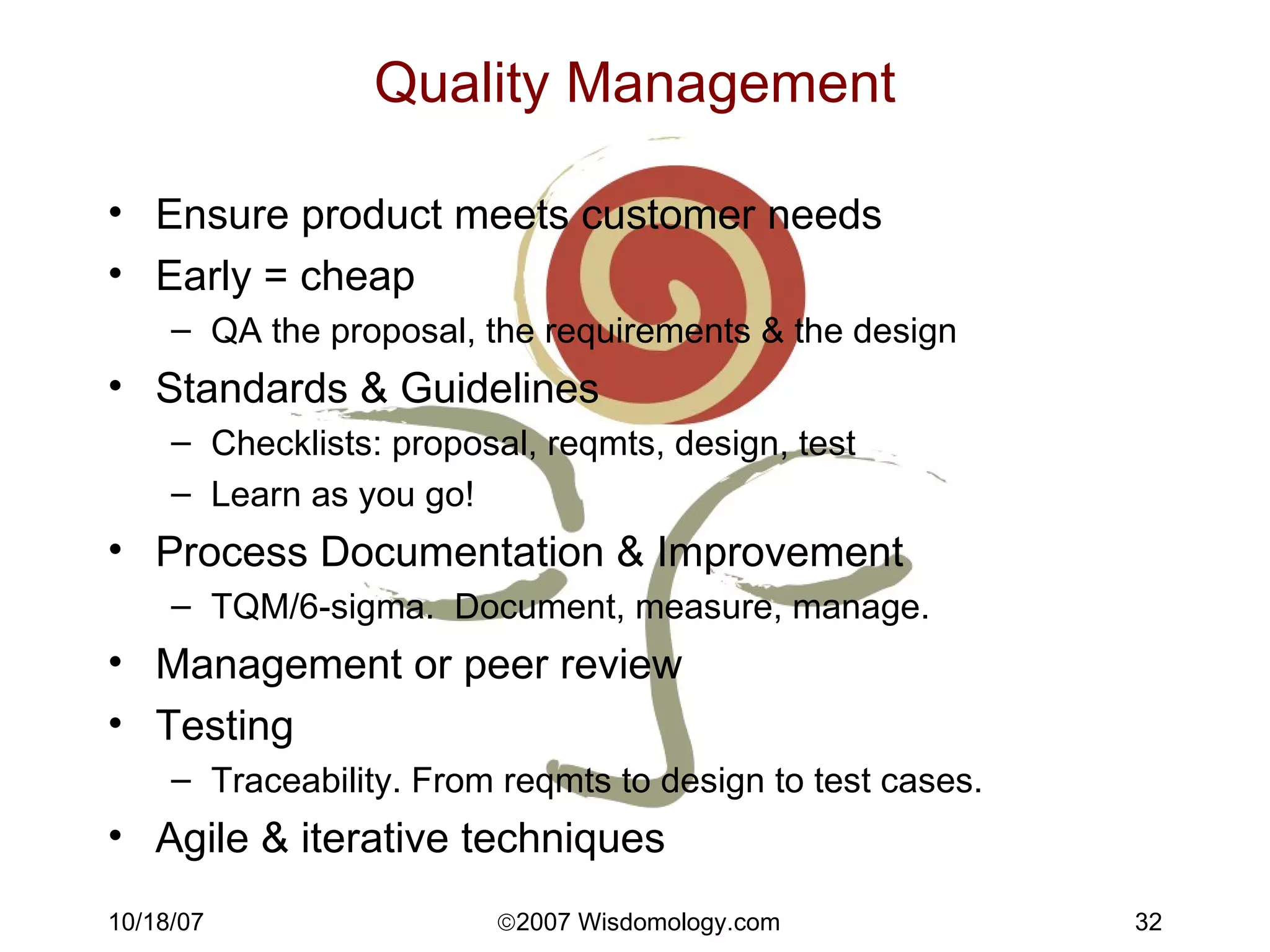 Quality Management Ensure product meets customer needs Early = cheap QA the proposal, the requirements & the design Standards & Guidelines Checklists: proposal, reqmts, design, test Learn as you go! Process Documentation & Improvement TQM/6-sigma.  Document, measure, manage. Management or peer review Testing Traceability. From reqmts to design to test cases. Agile & iterative techniques 
