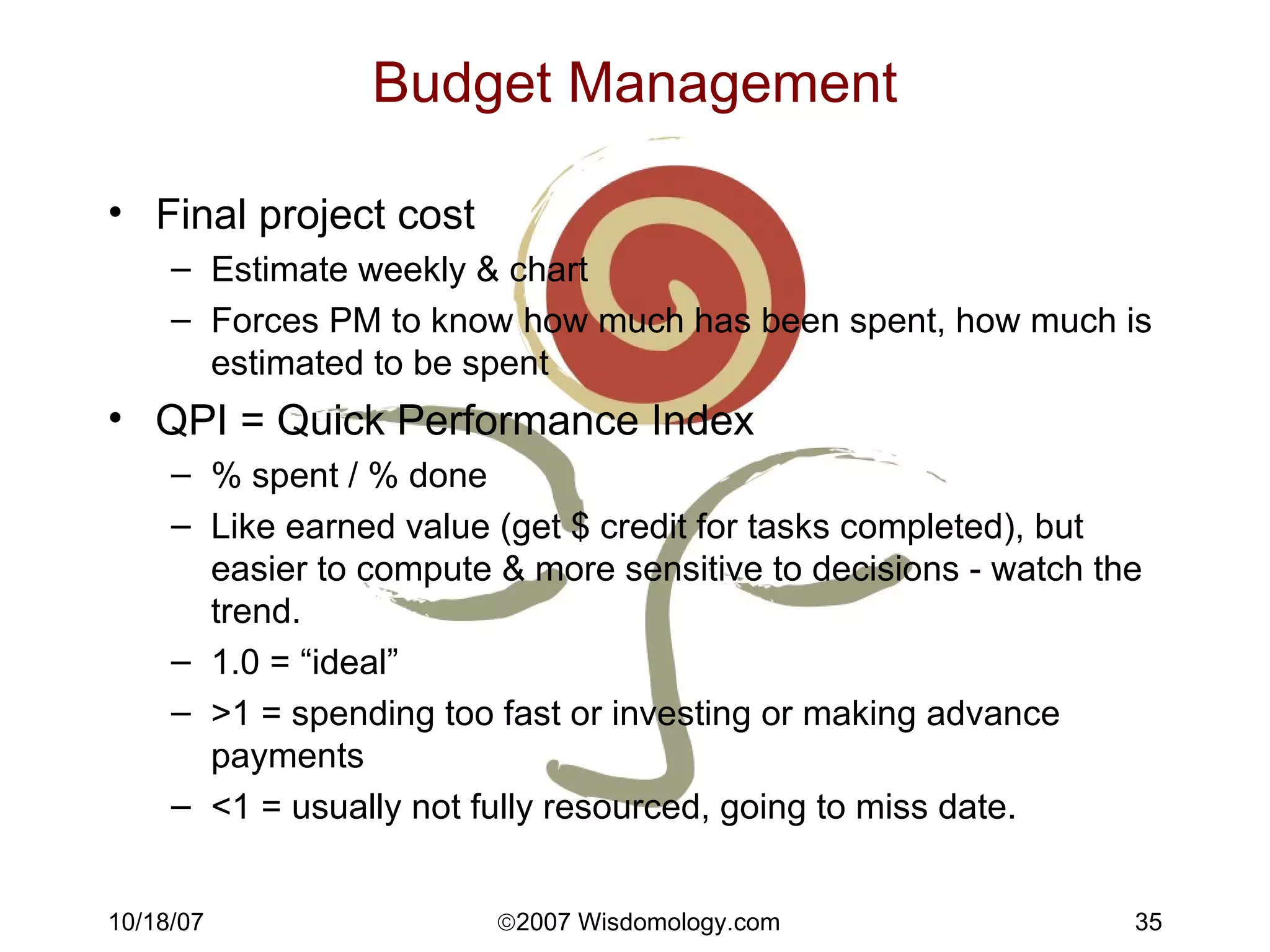 Budget Management Final project cost Estimate weekly & chart Forces PM to know how much has been spent, how much is estimated to be spent QPI = Quick Performance Index % spent / % done Like earned value (get $ credit for tasks completed), but easier to compute & more sensitive to decisions - watch the trend. 1.0 = “ideal” >1 = spending too fast or investing or making advance payments <1 = usually not fully resourced, going to miss date. 