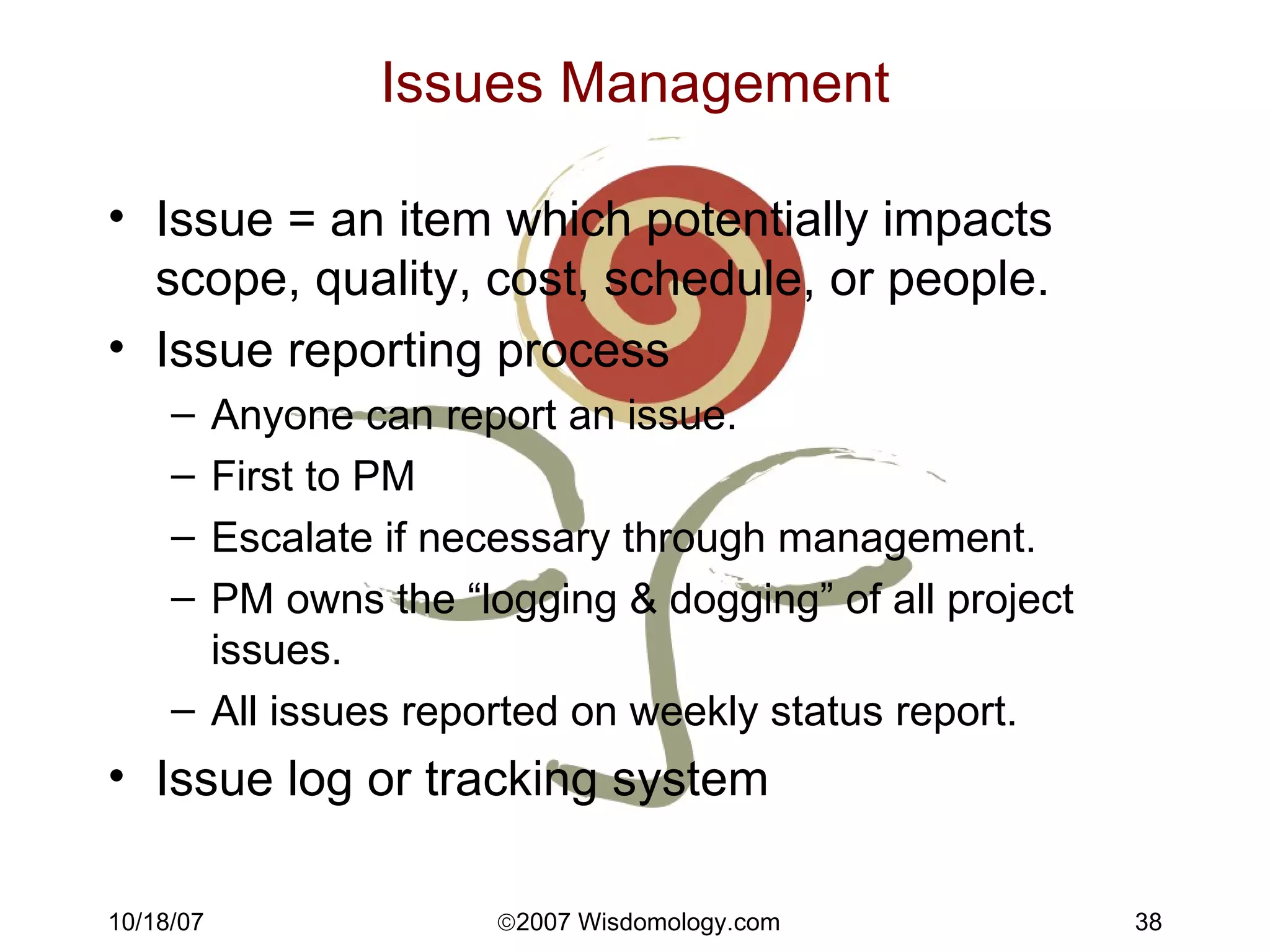 Issues Management Issue = an item which potentially impacts scope, quality, cost, schedule, or people. Issue reporting process Anyone can report an issue. First to PM Escalate if necessary through management. PM owns the “logging & dogging” of all project issues.  All issues reported on weekly status report. Issue log or tracking system 