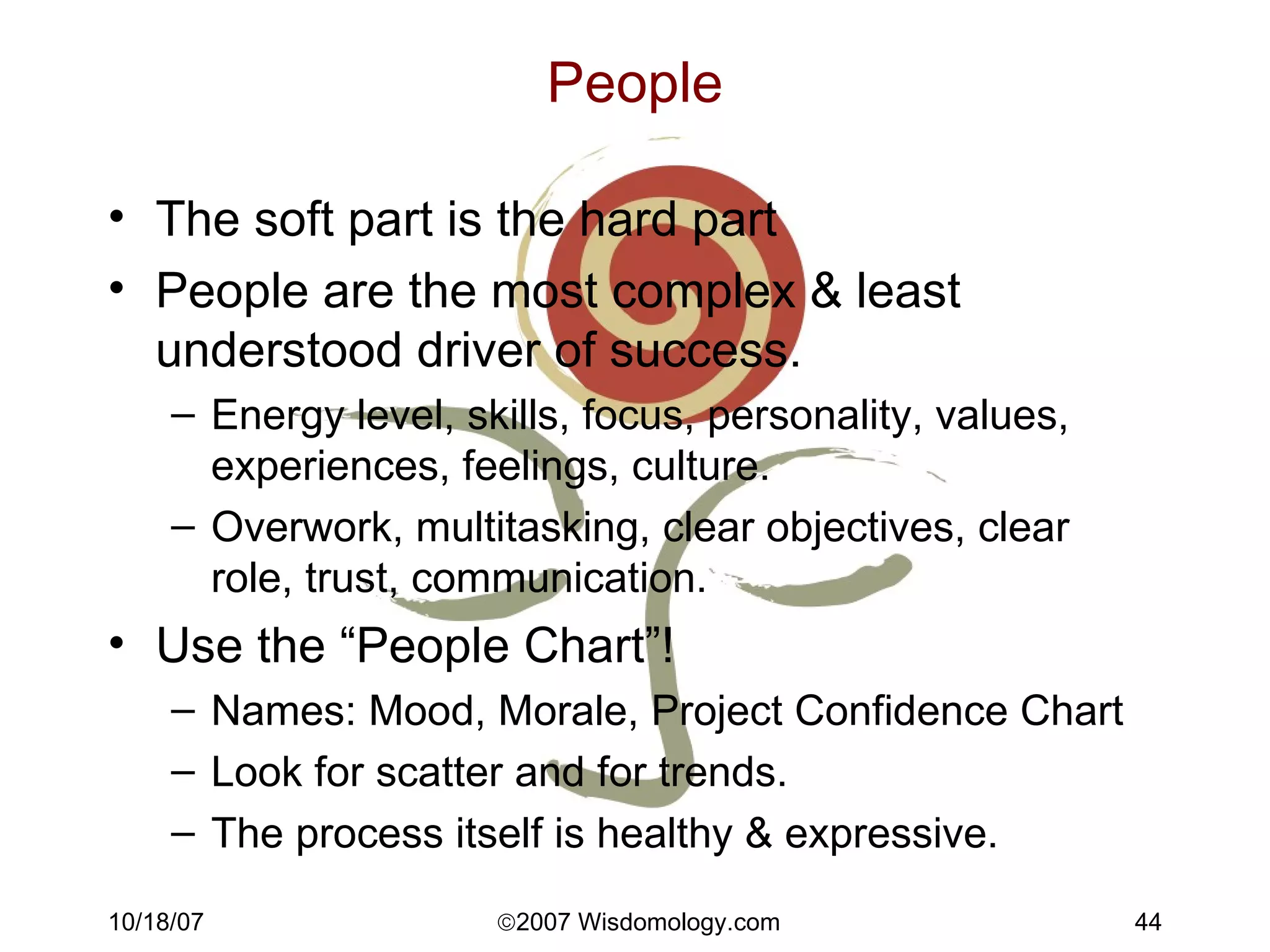 People The soft part is the hard part People are the most complex & least understood driver of success. Energy level, skills, focus, personality, values, experiences, feelings, culture. Overwork, multitasking, clear objectives, clear role, trust, communication. Use the “People Chart”! Names: Mood, Morale, Project Confidence Chart Look for scatter and for trends. The process itself is healthy & expressive. 