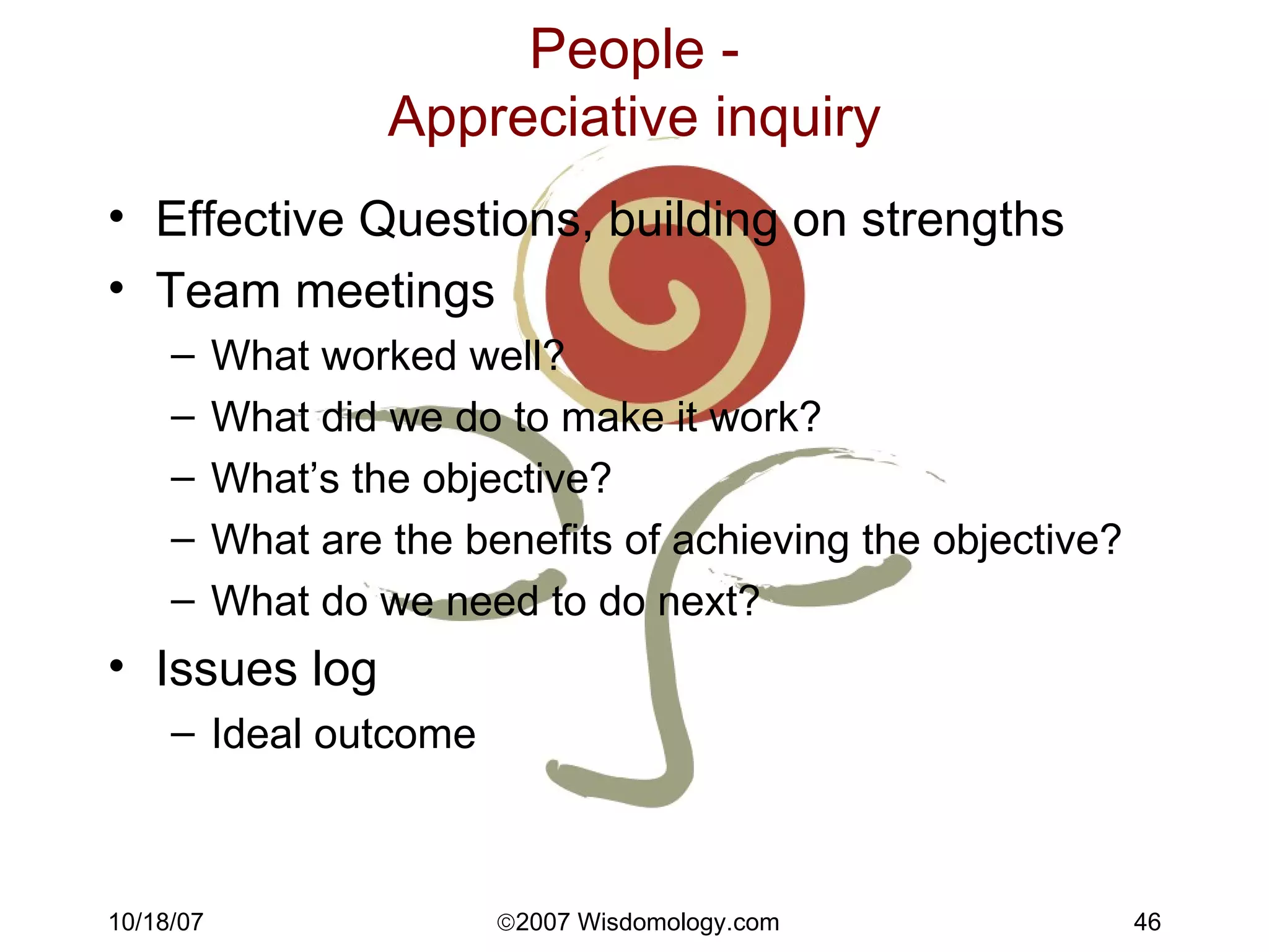 People - Appreciative inquiry Effective Questions, building on strengths Team meetings What worked well? What did we do to make it work? What’s the objective? What are the benefits of achieving the objective? What do we need to do next? Issues log Ideal outcome 