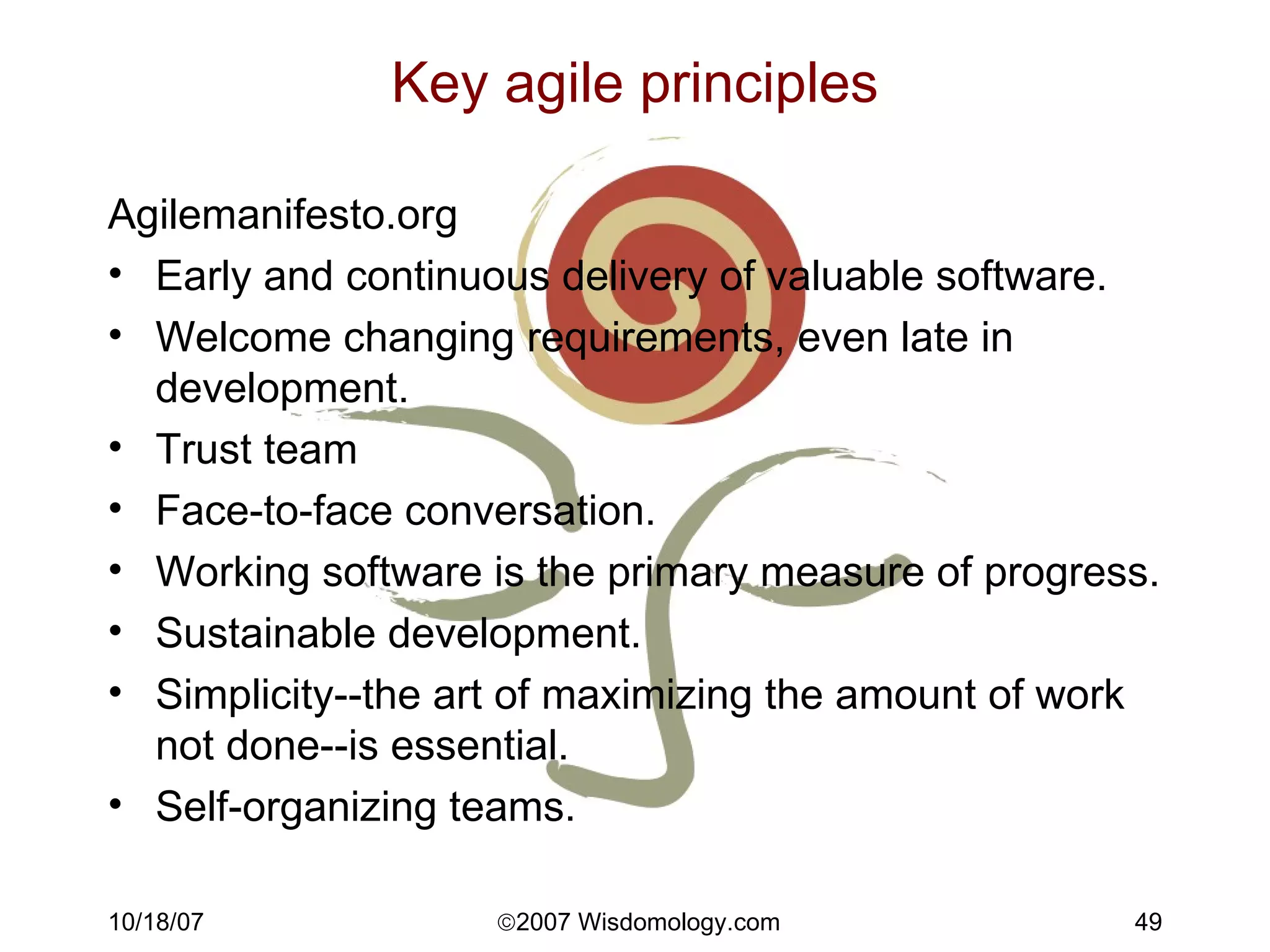 Key agile principles Agilemanifesto.org Early and continuous delivery of valuable software. Welcome changing requirements, even late in development.  Trust team Face-to-face conversation. Working software is the primary measure of progress. Sustainable development. Simplicity--the art of maximizing the amount of work not done--is essential. Self-organizing teams. 