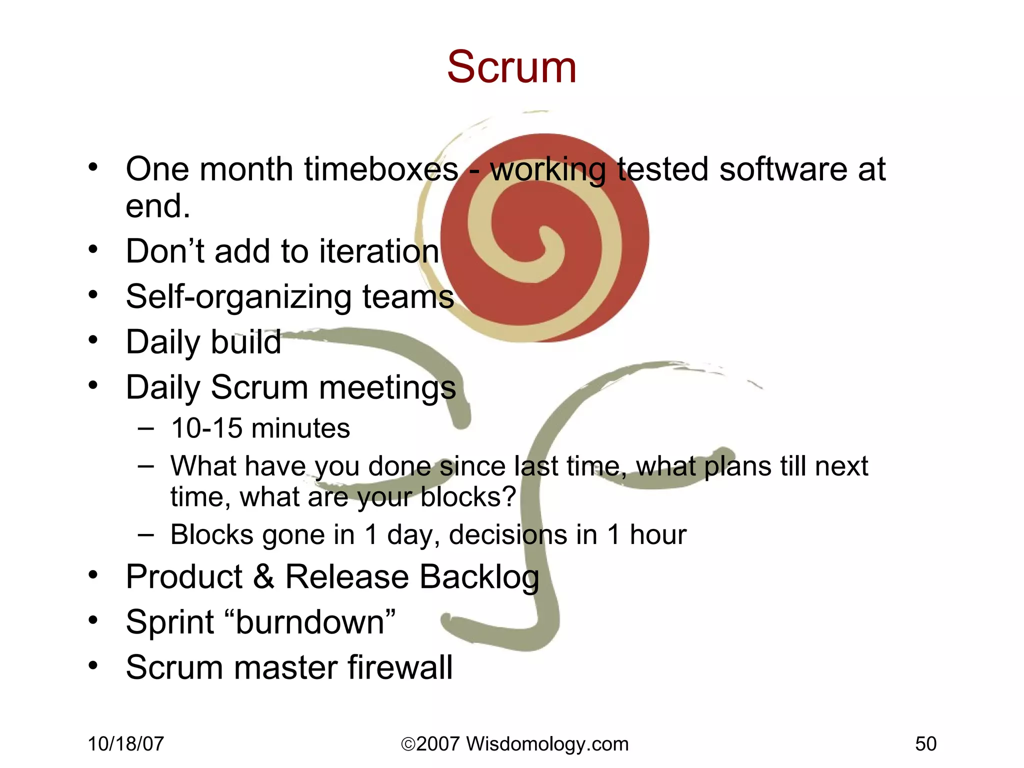Scrum One month timeboxes - working tested software at end. Don’t add to iteration Self-organizing teams Daily build Daily Scrum meetings 10-15 minutes What have you done since last time, what plans till next time, what are your blocks? Blocks gone in 1 day, decisions in 1 hour Product & Release Backlog Sprint “burndown” Scrum master firewall 