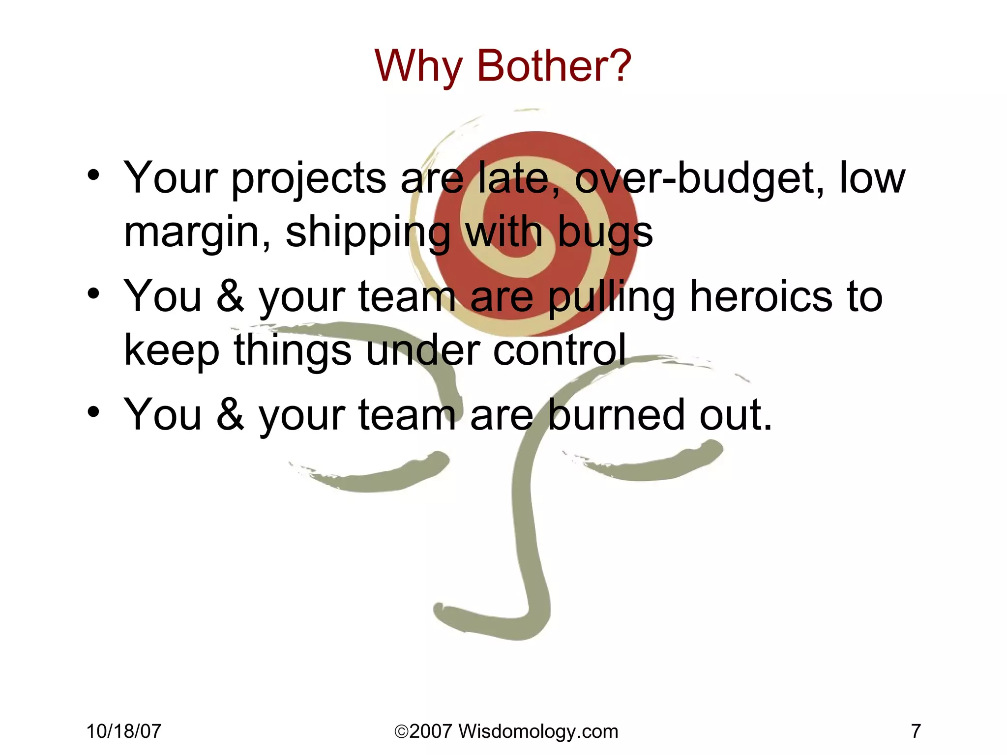 Why Bother? Your projects are late, over-budget, low margin, shipping with bugs You & your team are pulling heroics to keep things under control You & your team are burned out. 
