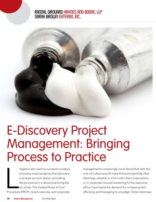 randal gIrouard haynes and Boone, llP
                          sarah BroWn exterro, Inc.




E-Discovery Project
Management: Bringing
Process to Practice

L
          itigators who want to succeed in today’s    management’s increasingly vocal discomfort with the
          economy must recognize that discovery       cost of e-discovery all make this point painfully clear.
          is at least as much about controlling       Attorneys, whether in a firm with client corporations
          the process as it is about practicing the   or in corporate counsel answering to the executive
          art of law. The Federal Rules of Civil      office, have heard the demand for increasing their
Procedure (FRCP), recent case law, and corporate      efficiency and managing to a budget. Smart attorneys

28   Project Management       ILTA White Paper
 