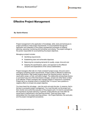 Knowledge Base




Effective Project Management



By: Sachin Khanna




  Project management is the application of knowledge, skills, tools and techniques to
  project activities to meet project requirements. It is accomplished through the
  application and integration of the project management processes of initiating,
  planning, executing, monitoring and controlling, and closing. The project manager is
  the person responsible for accomplishing the project objectives.

  Managing a project includes:
              Identifying requirements
              Establishing clear and achievable objectives
              Balancing the competing demands for quality, scope, time and cost
              Adapting the specifications, plans, and approach to the different
              concerns and expectations of the various stakeholders.

  Project managers often talk of a 'triple constraint'-project scope, time and cost-in
  managing competing project requirements. Project quality is affected by balancing
  these three factors. High quality projects deliver the required product, service or
  result within scope, on time, and within budget. The relationship among these factors
  is such that if any one of the three factors changes, at least one other factor is likely
  to be affected. Project managers also manage projects in response to uncertainty.
  Project risk is an uncertain event or condition that, if it occurs, has a positive or
  negative effect on at least one project objective.

  You have heard the old adage – plan the work and work the plan. In essence, that is
  the key to successful project management. You must first plan out the project and
  then monitor and control the execution of the program work. It’s hard to overestimate
  the importance of proper planning. In general, project failures can most often be
  traced back to deficiencies in the planning process. There are three major
  deliverables from the project planning process – the Project Definition, the work plan,
  and the project management procedures.




  www.binarysemantics.com                                                                     -   1-
 