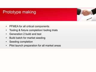 Prototype making


 •   PFMEA for all critical components
 •   Tooling & fixture completion/ tooling trials
 •   Generation 2 build and test
 •   Build batch for market seeding
 •   Seeding completion
 •   Pilot launch preparation for all market areas
 