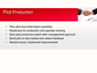 Pilot Production


 •   Plan pilot and initial batch quantities
 •   Readiness for production and operator training
 •   Start pilot production batch after management approval
 •   Send pilot to test market and collect feedback
 •   Resolve issue, implement improvements
 