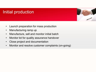 Initial production


 •   Launch preparation for mass production
 •   Manufacturing ramp up
 •   Manufacture, sell and monitor initial batch
 •   Monitor lot for quality assurance handover
 •   Close project and documentation
 •   Monitor and resolve customer complaints (on-going)
 
