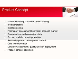 Product Concept


 •   Market Scanning/ Customer understanding
 •   Idea generation
 •   Initial screening
 •   Preliminary assessment (technical, financial, market)
 •   Benchmarking and competitor study
 •   Product brief document generation
 •   Review by product development council
 •   Core team formation
 •   Detailed Assessment / quality function deployment
 •   Product concept document
 