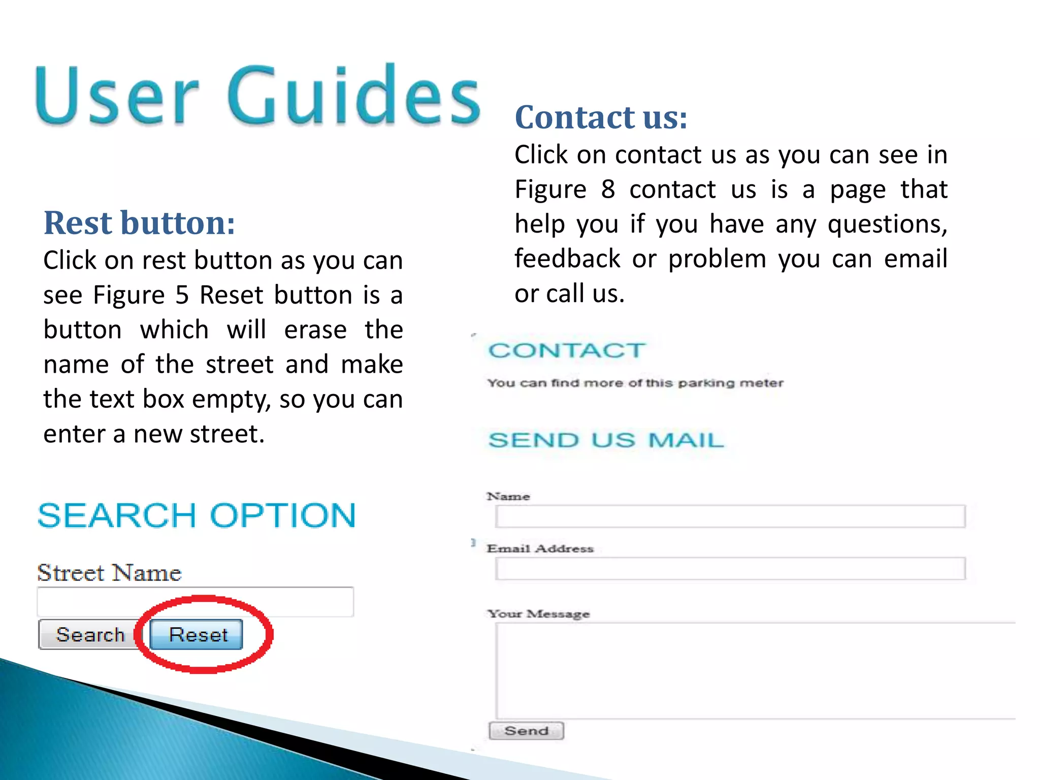 Contact us:
                                  Click on contact us as you can see in
                                  Figure 8 contact us is a page that
Rest button:                      help you if you have any questions,
Click on rest button as you can   feedback or problem you can email
see Figure 5 Reset button is a    or call us.
button which will erase the
name of the street and make
the text box empty, so you can
enter a new street.
 