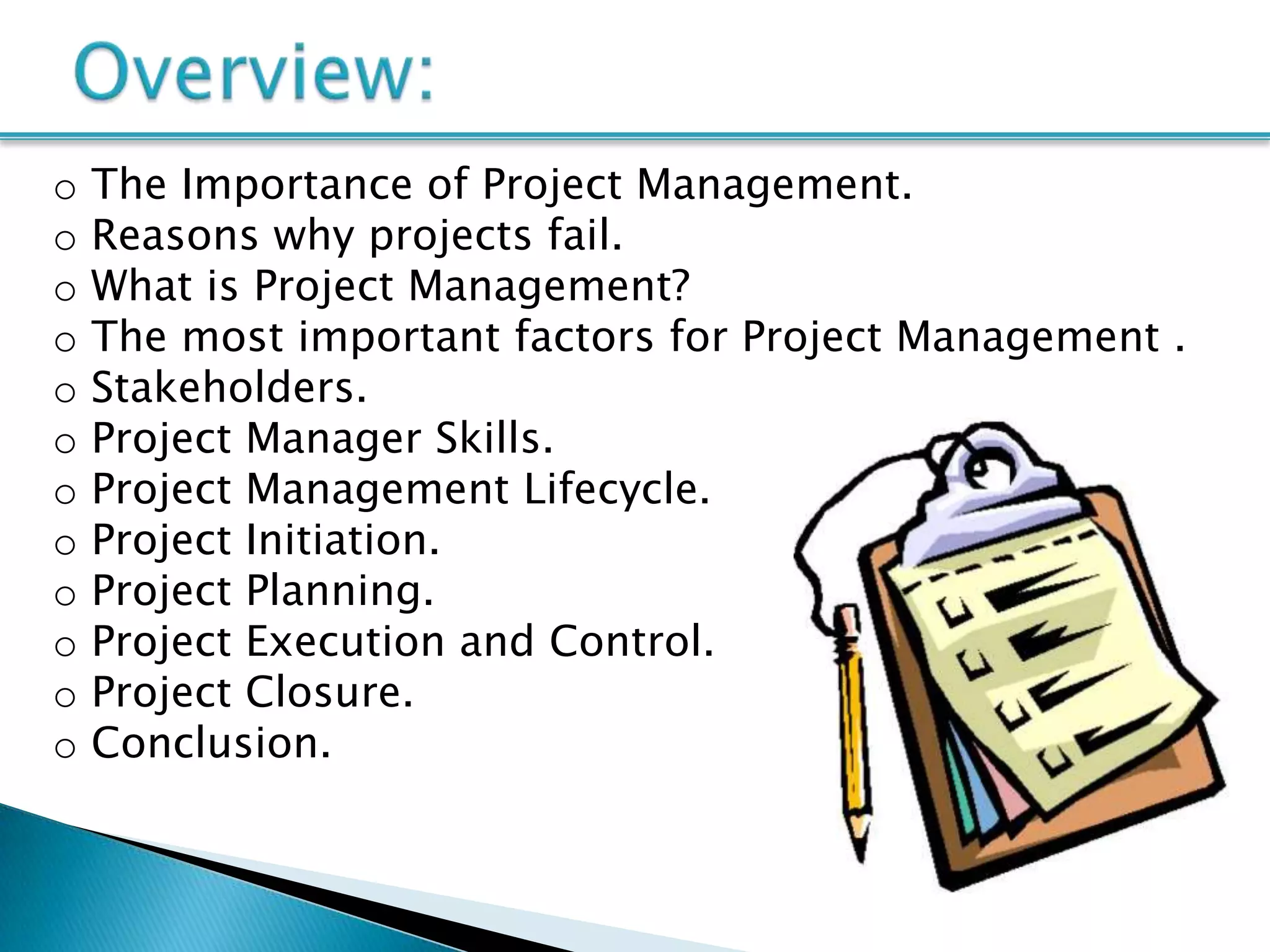 o   The Importance of Project Management.
o   Reasons why projects fail.
o   What is Project Management?
o   The most important factors for Project Management .
o   Stakeholders.
o   Project Manager Skills.
o   Project Management Lifecycle.
o   Project Initiation.
o   Project Planning.
o   Project Execution and Control.
o   Project Closure.
o   Conclusion.
 