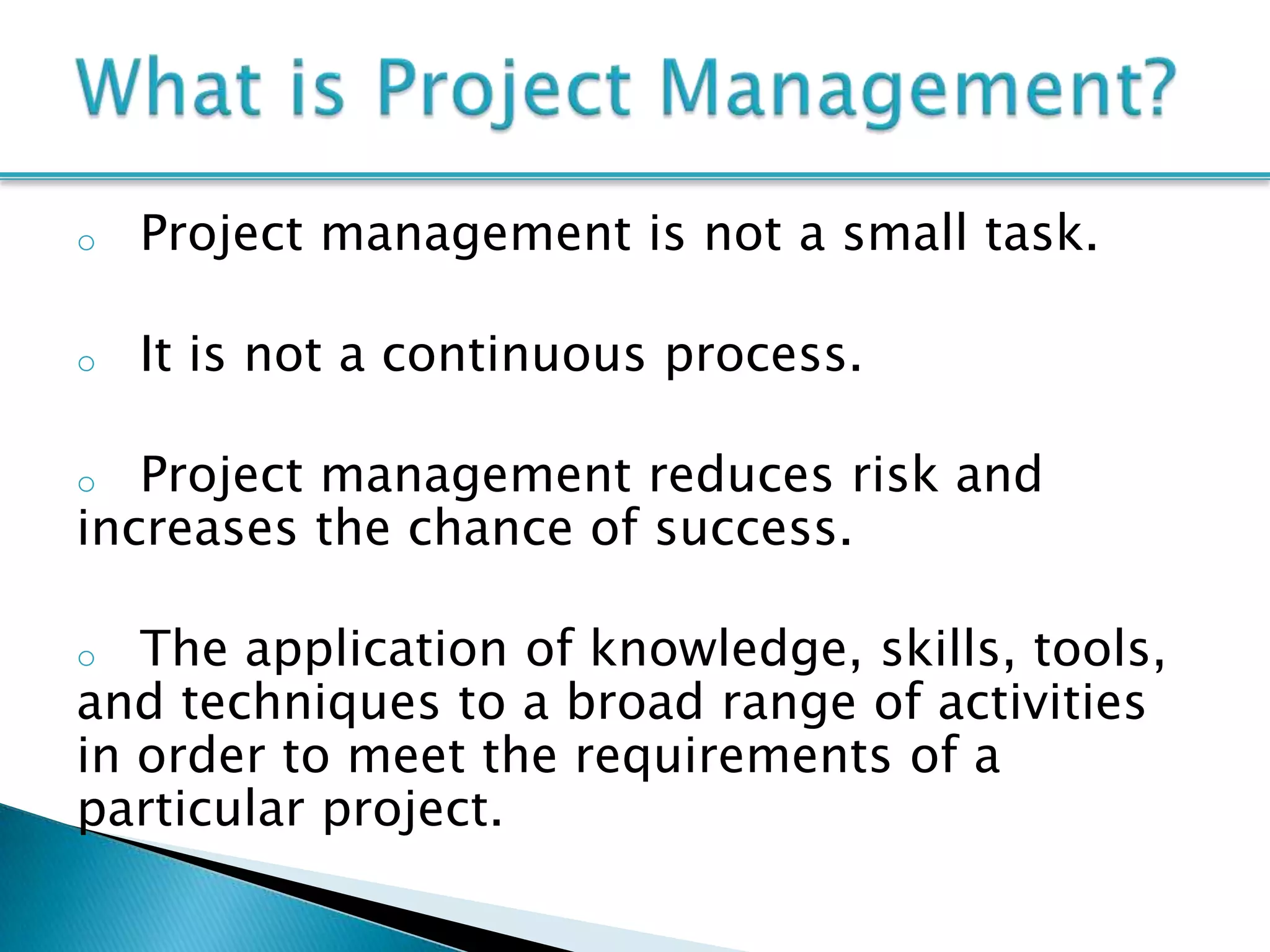 o   Project management is not a small task.

o   It is not a continuous process.

o  Project management reduces risk and
increases the chance of success.

o  The application of knowledge, skills, tools,
and techniques to a broad range of activities
in order to meet the requirements of a
particular project.
 