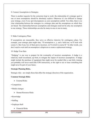 SATYA KURMI PM Page 10
8. Connect Assumptions to Strategies
There is another requisite for the correction loop to work: the relationship of a strategic goal to
one or more assumptions should be absolutely explicit. Otherwise it’s too difficult to change
your strategy, even if you spot discrepancies as your assumptions unfold. Too often, there is no
clear relationship between the strategies in a strategic plan and the assumptions on which they
are based. The relationship between assumptions and strategies need not be only one assumption
to one strategy. Those relationships can also be many-to-one or one-to-many.
9. Make Contingency Plans
If assumptions are measurable, they serve as effective tripwires for contingency plans. For
example, your strategic plan might state, “If assumptions x, y, and z hold true, we’ll stick with
course A. But if any two of them prove incorrect, we’ll switch to course B.” In other words, you
don’t need to wait until an assumption is disproven to create a replacement strategy.
10. Hedge Your Bets
“Hedging” is one way to prepare for the eventuality of incorrect assumptions. A hedge is a
relatively small investment, up front, to mitigate the impact of incorrect assumptions. A hedge
might include the purchase of equipment that might never be needed (like a seat belt), training
you probably will never need (like CPR instruction), or the right to use or lease something that
might never be part of your future.
Strategic Planning Risks,
Strategic risks - are simply those that affect the strategic direction of the organization.
Common Strategic Risks
 External Risks
• Competition
• Market changes
 Human Resource Risks
• Knowledge
• Staffing
• Employee theft
 Financial Risks
 