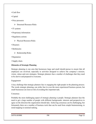 SATYA KURMI PM Page 11
• Cash flow
• Capital
• Price pressures
 Structural Resource Risks
• IT systems
• Proprietary information
• Regulatory actions
 Physical Resource Risks
• Disasters
• Bottlenecks
 Relationship Risks
• Reputation
• Supply chain.
Obstacles of Strategic Planning
Strategic planning is one area that businesses large and small should pursue to ensure that all
employees are involved, especially in activities designed to achieve the company’s mission,
vision, values and core strategies. Strategic planners face a number of challenges that they need
to be alert to and prepared to overcome.
Engagement
A key challenge that strategic planners face is engaging the right people in the planning process.
The words strategic planning; can strike fear in even the most experienced business person, but
small businesses are most at risk of avoiding this important task.
Consensus
Probably the most challenging aspect of strategic planning is people. Strategic planners face the
need to get a large number of people with different backgrounds, interests and perspectives to
agree on the direction the organization should take. Achieving consensus can be challenging, but
fortunately there are a number of business tools that can be used from simple brainstorming, to
mind mapping to nominal ranking.
 