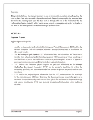 SATYA KURMI PM Page 12
Execution
The greatest challenge for strategic planners in any environment is execution, actually putting the
plan in place. Too often so much effort and attention is focused on developing the plan that once
developed the planning team feels that their work is through. But it is at this point when that the
real work just begins. Actually achieving the goals, objectives, strategies and tactics in the plan is
the point of the entire process, as effective strategic planners know.
MODULE 4
Approval Process,
Approval process steps are:
 An idea is documented and submitted to Enterprise Project Management (EPM) office by
the idea champion. The idea champion provides a description of the idea as well as how the
idea would benefit.
 The Technology Expert Council (TEC) reviews the idea and determines the feasibility of
the idea from a functional and technical perspective. TEC assembles a virtual task force of
functional and technical stakeholders to formulate a project request, inclusive of approach,
proposed timeline, resources, and total cost of ownership information.
 TEC reviews the completed project request and provides information to the Strategic
Technology Investment Committee (STIC) on the project’s feasibility, fit within the
technology portfolio, and a recommendation on whether to pursue the project and in what
timeframe.
 STIC reviews the project request, information from the TEC, and determines the next steps
for the project request. STIC may determine that the project request needs to be approved at
theSenior Institute Leadership and Advisors level, given the investment or impact to strategy
and campus constituents. STIC may also ask for additional information before making a
decision.
 