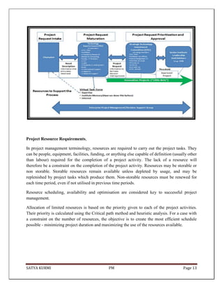 SATYA KURMI PM Page 13
Project Resource Requirements,
In project management terminology, resources are required to carry out the project tasks. They
can be people, equipment, facilities, funding, or anything else capable of definition (usually other
than labour) required for the completion of a project activity. The lack of a resource will
therefore be a constraint on the completion of the project activity. Resources may be storable or
non storable. Storable resources remain available unless depleted by usage, and may be
replenished by project tasks which produce them. Non-storable resources must be renewed for
each time period, even if not utilised in previous time periods.
Resource scheduling, availability and optimisation are considered key to successful project
management.
Allocation of limited resources is based on the priority given to each of the project activities.
Their priority is calculated using the Critical path method and heuristic analysis. For a case with
a constraint on the number of resources, the objective is to create the most efficient schedule
possible - minimizing project duration and maximizing the use of the resources available.
 