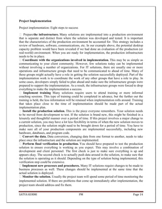 SATYA KURMI PM Page 14
Project Implementation
Project implementation: Eight steps to success
 Preparethe infrastructure. Many solutions are implemented into a production environment
that is separate and distinct from where the solution was developed and tested. It is important
that the characteristics of the production environment be accounted for. This strategy includes a
review of hardware, software, communications, etc. In our example above, the potential desktop
capacity problem would have been revealed if we had done an evaluation of the production (or
real-world) environment. When you are ready for implementation, the production infrastructure
needs to be in place.
Coordinate with the organizations involved in implementation. This may be as simple as
communicating to your client community. However, few solutions today can be implemented
without involving a number of organizations. For IT solutions, there are usually one or more
operations and infrastructure groups that need to be communicated to ahead of time. Many of
these groups might actually have a role in getting the solution successfully deployed. Part of the
implementation work is to coordinate the work of any other groups that have a role to play. In
some cases, developers simply failed to plan ahead and make sure the infrastructure groups were
prepared to support the implementation. As a result, the infrastructure groups were forced to drop
everything to make the implementation a success.
 Implement training Many solutions require users to attend training or more informal
coaching sessions. This type of training could be completed in advance, but the further out the
training is held, the less information will be retained when implementation rolls around. Training
that takes place close to the time of implementation should be made part of the actual
implementation plan.
Install the production solution. This is the piece everyone remembers. Your solution needs
to be moved from development to test. If the solution is brand new, this might be finished in a
leisurely and thoughtful manner over a period of time. If this project involves a major change to
a current solution, you may have a lot less flexibility in terms of when the new solution moves to
production, since the solution might need to be brought down for a period of time. You have to
make sure all of your production components are implemented successfully, including new
hardware, databases, and program code.
Convert the data. Data conversion, changing data from one format to another, needs to take
place once the infrastructure and the solution are implemented.
Perform final verification in production. You should have prepared to test the production
solution to ensure everything is working as you expect. This may involve a combination of
development and client personnel. The first check is just to make sure everything is up and
appears okay. The second check is to actually push data around in the solution, to make sure that
the solution is operating as it should. Depending on the type of solution being implemented, this
verification step could be extensive.
Implement new processes and procedures. Many IT solutions require changes to be made to
business processes as well. These changes should be implemented at the same time that the
actual solution is deployed.
Monitor the solution. Usually the project team will spend some period of time monitoring the
implemented solution. If there are problems that come up immediately after implementation, the
project team should address and fix them.
 