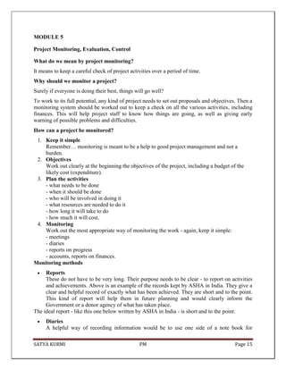 SATYA KURMI PM Page 15
MODULE 5
Project Monitoring, Evaluation, Control
What do we mean by project monitoring?
It means to keep a careful check of project activities over a period of time.
Why should we monitor a project?
Surely if everyone is doing their best, things will go well?
To work to its full potential, any kind of project needs to set out proposals and objectives. Then a
monitoring system should be worked out to keep a check on all the various activities, including
finances. This will help project staff to know how things are going, as well as giving early
warning of possible problems and difficulties.
How can a project be monitored?
1. Keep it simple
Remember… monitoring is meant to be a help to good project management and not a
burden.
2. Objectives
Work out clearly at the beginning the objectives of the project, including a budget of the
likely cost (expenditure).
3. Plan the activities
- what needs to be done
- when it should be done
- who will be involved in doing it
- what resources are needed to do it
- how long it will take to do
- how much it will cost.
4. Monitoring
Work out the most appropriate way of monitoring the work - again, keep it simple:
- meetings
- diaries
- reports on progress
- accounts, reports on finances.
Monitoring methods
Reports
These do not have to be very long. Their purpose needs to be clear - to report on activities
and achievements. Above is an example of the records kept by ASHA in India. They give a
clear and helpful record of exactly what has been achieved. They are short and to the point.
This kind of report will help them in future planning and would clearly inform the
Government or a donor agency of what has taken place.
The ideal report - like this one below written by ASHA in India - is short and to the point.
Diaries
A helpful way of recording information would be to use one side of a note book for
 