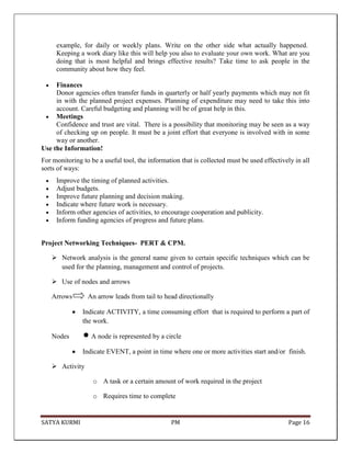 SATYA KURMI PM Page 16
example, for daily or weekly plans. Write on the other side what actually happened.
Keeping a work diary like this will help you also to evaluate your own work. What are you
doing that is most helpful and brings effective results? Take time to ask people in the
community about how they feel.
Finances
Donor agencies often transfer funds in quarterly or half yearly payments which may not fit
in with the planned project expenses. Planning of expenditure may need to take this into
account. Careful budgeting and planning will be of great help in this.
Meetings
Confidence and trust are vital. There is a possibility that monitoring may be seen as a way
of checking up on people. It must be a joint effort that everyone is involved with in some
way or another.
Use the Information!
For monitoring to be a useful tool, the information that is collected must be used effectively in all
sorts of ways:
Improve the timing of planned activities.
Adjust budgets.
Improve future planning and decision making.
Indicate where future work is necessary.
Inform other agencies of activities, to encourage cooperation and publicity.
Inform funding agencies of progress and future plans.
Project Networking Techniques- PERT & CPM.
 Network analysis is the general name given to certain specific techniques which can be
used for the planning, management and control of projects.
 Use of nodes and arrows
Arrows An arrow leads from tail to head directionally
Indicate ACTIVITY, a time consuming effort that is required to perform a part of
the work.
Nodes  A node is represented by a circle
Indicate EVENT, a point in time where one or more activities start and/or finish.
 Activity
o A task or a certain amount of work required in the project
o Requires time to complete
 