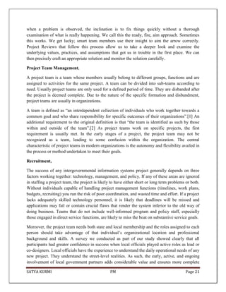 SATYA KURMI PM Page 21
when a problem is observed, the inclination is to fix things quickly without a thorough
examination of what is really happening. We call this the ready, fire, aim approach. Sometimes
this works. We get lucky; smart team members use their insight to aim the arrow correctly.
Project Reviews that follow this process allow us to take a deeper look and examine the
underlying values, practices, and assumptions that got us in trouble in the first place. We can
then precisely craft an appropriate solution and monitor the solution carefully.
Project Team Management,
A project team is a team whose members usually belong to different groups, functions and are
assigned to activities for the same project. A team can be divided into sub-teams according to
need. Usually project teams are only used for a defined period of time. They are disbanded after
the project is deemed complete. Due to the nature of the specific formation and disbandment,
project teams are usually in organizations.
A team is defined as “an interdependent collection of individuals who work together towards a
common goal and who share responsibility for specific outcomes of their organizations”.[1] An
additional requirement to the original definition is that “the team is identified as such by those
within and outside of the team”.[2] As project teams work on specific projects, the first
requirement is usually met. In the early stages of a project, the project team may not be
recognized as a team, leading to some confusion within the organization. The central
characteristic of project teams in modern organizations is the autonomy and flexibility availed in
the process or method undertaken to meet their goals.
Recruitment,
The success of any intergovernmental information systems project generally depends on three
factors working together: technology, management, and policy. If any of these areas are ignored
in staffing a project team, the project is likely to have either short or long term problems or both.
Without individuals capable of handling project management functions (timelines, work plans,
budgets, recruiting) you run the risk of poor coordination, and wasted time and effort. If a project
lacks adequately skilled technology personnel, it is likely that deadlines will be missed and
applications may fail or contain crucial flaws that render the system inferior to the old way of
doing business. Teams that do not include well-informed program and policy staff, especially
those engaged in direct service functions, are likely to miss the boat on substantive service goals.
Moreover, the project team needs both state and local membership and the roles assigned to each
person should take advantage of that individual’s organizational location and professional
background and skills. A survey we conducted as part of our study showed clearly that all
participants had greater confidence in success when local officials played active roles as lead or
co-designers. Local officials have the experience to understand the daily operational needs of any
new project. They understand the street-level realities. As such, the early, active, and ongoing
involvement of local government partners adds considerable value and ensures more complete
 
