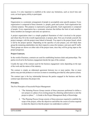 SATYA KURMI PM Page 22
success. It is also important to establish at the outset any limitations, such as travel time and
costs, on local agency ability to participate
Organization,
Organization is a systematic arrangement of people to accomplish some specific purpose. Every
organization is composed of three elements i.e. people, goals and system. Each organization has
a distinct purpose. This purpose is expressed as goals generally. Each organization is composed
of people. Every organization has a systematic structure that defines the limit of each member.
Some members are managers and some are operatives.
A project organization chart is a simple graphical illustration of who’s involved in the project
and where they fit in the overall organizational, or project, plan. First you d include yourself, the
project manager, with the project team linked in beneath. You report to the project board, which
is led by the project sponsor. Depending on the specifics of your project, you will likely then
group the remaining stakeholders into their respective areas (for instance, end users and IT staff).
These groups are shown on either side of the project team, since they will be giving input as the
project progresses.
Project Contracts,
In the world of business, contracts are used for establishing business deals and partnerships. The
parties involved in the business engagement decide the type of the contract.
Usually the type of the contract used for the business engagement varies depending on the type
of the work and the nature of the industry.
The contract is simply an elaborated agreement between two or more parties. One or more
parties may provide products or services in return to something provided by other parties (client).
The contract type is the key relationship between the parties engaged in the business and the
contract type determines the project risk.
Principles,
The Five Principles of Successful Project Management
1. “The Initiating Process Group consists of those processes performed to define a
new project or a phase of an existing project by obtaining authorization to start the
project or phase.” – A Guide to the Project Management Body of Knowledge
2. “The Planning Process Group consists of those processes required to establish the
scope of the project, refine the objectives and define the course of action required
to attain the objectives that the project was undertaken to achieve.”
 