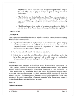 SATYA KURMI PM Page 23
3. “The Executing Process Group consists of those processes performed to complete
the work defined in the project management plan to satisfy the project
specifications.”
4. “The Monitoring and Controlling Process Group. Those processes required to
track, review and regulate the progress and performance of the project; identify
any areas in which changes to the plan are required; and initiate the corresponding
changes.”
5. “The Closing Process Group consists of those processes performed to finalize all
activities across all the Process Groups to formally close the project or phase.”
Practical Aspects,
Legal Aspects,
Many legal aspects have to be considered in projects; aspects that can be clustered concerning
the main stakeholders in projects:
 Project team members often are employees working in contracts shaped by their company
or public organization on one side and by the conditions of labour law on the other side.
Furthermore external consultants often work in a project hired on a service contract and
of course also under the conditions of labour law.
 Suppliers submit products and services based upon contracts.
 Projects lead to results that are sold somehow to those who ordered these results - the
buyer. There are many options what finally will be sold, outputs of a project, joint
venture results, etc. Often many legal aspects have to be considered.
Insurance.
Insurance Operations, Insurance Technology and Project Management go hand-in-hand. The
Project Manager manages the implementation and deployment of an industry based software
solution, make decisions that will affect deployments, and manage the client relationship. The
Project Manager must have the ability to develop and monitor project schedules and timelines to
identify and meet critical milestones, experience managing multiple projects with competing
priorities, the ability to understand technical subjects and emerging trends with relevance to the
Insurance or Reinsurance marketplace. A Successful Insurance Project Manager must possess all
3 capabilities i.e. Business, Operational and Technical.
MODULE 7
Project Termination –
 
