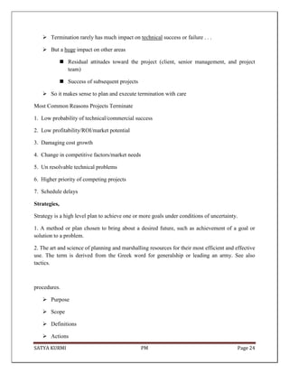 SATYA KURMI PM Page 24
 Termination rarely has much impact on technical success or failure . . .
 But a huge impact on other areas
 Residual attitudes toward the project (client, senior management, and project
team)
 Success of subsequent projects
 So it makes sense to plan and execute termination with care
Most Common Reasons Projects Terminate
1. Low probability of technical/commercial success
2. Low profitability/ROI/market potential
3. Damaging cost growth
4. Change in competitive factors/market needs
5. Un resolvable technical problems
6. Higher priority of competing projects
7. Schedule delays
Strategies,
Strategy is a high level plan to achieve one or more goals under conditions of uncertainty.
1. A method or plan chosen to bring about a desired future, such as achievement of a goal or
solution to a problem.
2. The art and science of planning and marshalling resources for their most efficient and effective
use. The term is derived from the Greek word for generalship or leading an army. See also
tactics.
procedures.
 Purpose
 Scope
 Definitions
 Actions
 