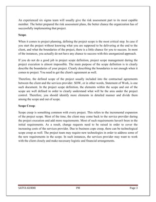 SATYA KURMI PM Page 3
An experienced six sigma team will usually give the risk assessment part to its most capable
member. The better prepared the risk assessment plans, the better chance the organization has of
successfully implementing that project.
Scope.
When it comes to project planning, defining the project scope is the most critical step. In case if
you start the project without knowing what you are supposed to be delivering at the end to the
client, and what the boundaries of the project, there is a little chance for you to success. In most
of the instances, you actually do not have any chance to success with this unorganized approach.
If you do not do a good job in project scope definition, project scope management during the
project execution is almost impossible. The main purpose of the scope definition is to clearly
describe the boundaries of your project. Clearly describing the boundaries is not enough when it
comes to project. You need to get the client's agreement as well.
Therefore, the defined scope of the project usually included into the contractual agreements
between the client and the services provider. SOW, or in other words, Statement of Work, is one
such document. In the project scope definition, the elements within the scope and out of the
scope are well defined in order to clearly understand what will be the area under the project
control. Therefore, you should identify more elements in detailed manner and divide them
among the scope and out of scope.
Scope Creep:
Scope creep is something common with every project. This refers to the incremental expansion
of the project scope. Most of the time, the client may come back to the service provider during
the project execution and add more requirements. Most of such requirements haven't been in the
initial requirements. As a result, change requests need to be raised in order to cover the
increasing costs of the services provider. Due to business cope creep, there can be technological
scope creep as well. The project team may require new technologies in order to address some of
the new requirements in the scope. In such instances, the services provider may want to work
with the client closely and make necessary logistic and financial arrangements.
 