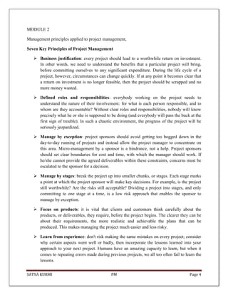 SATYA KURMI PM Page 4
MODULE 2
Management principles applied to project management,
Seven Key Principles of Project Management
 Business justification: every project should lead to a worthwhile return on investment.
In other words, we need to understand the benefits that a particular project will bring,
before committing ourselves to any significant expenditure. During the life cycle of a
project, however, circumstances can change quickly. If at any point it becomes clear that
a return on investment is no longer feasible, then the project should be scrapped and no
more money wasted.
 Defined roles and responsibilities: everybody working on the project needs to
understand the nature of their involvement: for what is each person responsible, and to
whom are they accountable? Without clear roles and responsibilities, nobody will know
precisely what he or she is supposed to be doing (and everybody will pass the buck at the
first sign of trouble). In such a chaotic environment, the progress of the project will be
seriously jeopardized.
 Manage by exception: project sponsors should avoid getting too bogged down in the
day-to-day running of projects and instead allow the project manager to concentrate on
this area. Micro-management by a sponsor is a hindrance, not a help. Project sponsors
should set clear boundaries for cost and time, with which the manager should work. If
he/she cannot provide the agreed deliverables within these constraints, concerns must be
escalated to the sponsor for a decision.
 Manage by stages: break the project up into smaller chunks, or stages. Each stage marks
a point at which the project sponsor will make key decisions. For example, is the project
still worthwhile? Are the risks still acceptable? Dividing a project into stages, and only
committing to one stage at a time, is a low risk approach that enables the sponsor to
manage by exception.
 Focus on products: it is vital that clients and customers think carefully about the
products, or deliverables, they require, before the project begins. The clearer they can be
about their requirements, the more realistic and achievable the plans that can be
produced. This makes managing the project much easier and less risky.
 Learn from experience: don't risk making the same mistakes on every project; consider
why certain aspects went well or badly, then incorporate the lessons learned into your
approach to your next project. Humans have an amazing capacity to learn, but when it
comes to repeating errors made during previous projects, we all too often fail to learn the
lessons.
 