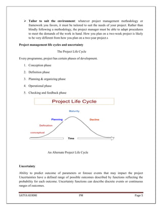 SATYA KURMI PM Page 5
 Tailor to suit the environment: whatever project management methodology or
framework you favors, it must be tailored to suit the needs of your project. Rather than
blindly following a methodology, the project manager must be able to adapt procedures
to meet the demands of the work in hand. How you plan on a two-week project is likely
to be very different from how you plan on a two-year project.s
Project management life cycles and uncertainty
The Project Life Cycle
Every programme, project has certain phases of development.
1. Conception phase
2. Definition phase
3. Planning & organizing phase
4. Operational phase
5. Checking and feedback phase
An Alternate Project Life Cycle
Uncertainty
Ability to predict outcome of parameters or foresee events that may impact the project
Uncertainties have a defined range of possible outcomes described by functions reflecting the
probability for each outcome. Uncertainty functions can describe discrete events or continuous
ranges of outcomes.
 