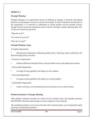 SATYA KURMI PM Page 6
MODULE 3
Strategic Planning –
Strategic planning is an organization's process of defining its strategy, or direction, and making
decisions on allocating its resources to pursue this strategy. In order to determine the direction of
the organization, it is necessary to understand its current position and the possible avenues
through which it can pursue a particular course of action. Generally, strategic planning deals with
at least one of three key questions:
"What do we do?"
"For whom do we do it?"
"How do we excel?"
Strategic Planning Scope,
A Leading Organisation
• Demonstrate leadership by influencing public policy, informing system architecture and
delivering high quality outcomes.
An Inclusive Organisation
• Embrace difference through inclusive and accessible services and employment options.
A Diversified Organisation
• Leverage existing capability and capacity to new markets.
A Growing Organisation
• Leverage existing capability and capacity to existing markets.
A Sustainable Organisation
• Achieve economic, environmental and social outcomes for now and the future.
Problem Statement of Strategic Planning
✴The problem statement provides the context for the research study and typically generates
QUESTIONS which the research hopes to answer (objective of the research)
✴In considering whether or not to move forward with a research project, you will generally spend
some time considering the problem.
 