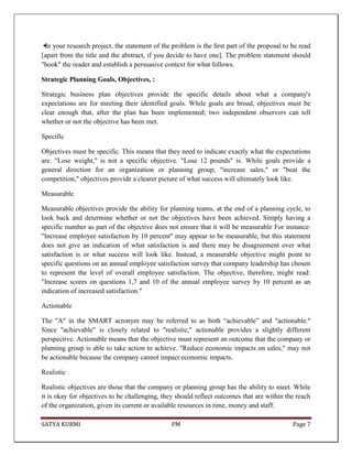 SATYA KURMI PM Page 7
✴In your research project, the statement of the problem is the ﬁrst part of the proposal to be read
[apart from the title and the abstract, if you decide to have one]. The problem statement should
"hook" the reader and establish a persuasive context for what follows.
Strategic Planning Goals, Objectives, :
Strategic business plan objectives provide the specific details about what a company's
expectations are for meeting their identified goals. While goals are broad, objectives must be
clear enough that, after the plan has been implemented; two independent observers can tell
whether or not the objective has been met.
Specific
Objectives must be specific. This means that they need to indicate exactly what the expectations
are. "Lose weight," is not a specific objective. "Lose 12 pounds" is. While goals provide a
general direction for an organization or planning group, "increase sales," or "beat the
competition," objectives provide a clearer picture of what success will ultimately look like.
Measurable
Measurable objectives provide the ability for planning teams, at the end of a planning cycle, to
look back and determine whether or not the objectives have been achieved. Simply having a
specific number as part of the objective does not ensure that it will be measurable For instance:
"Increase employee satisfaction by 10 percent" may appear to be measurable, but this statement
does not give an indication of what satisfaction is and there may be disagreement over what
satisfaction is or what success will look like. Instead, a measurable objective might point to
specific questions on an annual employee satisfaction survey that company leadership has chosen
to represent the level of overall employee satisfaction. The objective, therefore, might read:
"Increase scores on questions 1,7 and 10 of the annual employee survey by 10 percent as an
indication of increased satisfaction."
Actionable
The "A" in the SMART acronym may be referred to as both “achievable” and "actionable."
Since "achievable" is closely related to "realistic," actionable provides a slightly different
perspective. Actionable means that the objective must represent an outcome that the company or
planning group is able to take action to achieve. "Reduce economic impacts on sales," may not
be actionable because the company cannot impact economic impacts.
Realistic
Realistic objectives are those that the company or planning group has the ability to meet. While
it is okay for objectives to be challenging, they should reflect outcomes that are within the reach
of the organization, given its current or available resources in time, money and staff.
 