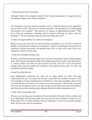 SATYA KURMI PM Page 9
3. Really Question Your Assumptions
Although it helps to be a pragmatic optimist when writing strategic goals, we suggest you play
the pragmatic skeptic when writing assumptions.
The assumption-writer asks annoying questions such as, “Will the adversary truly respond the
way we think he will?” “Has this ever worked in the past?” “On what basis do we think funding
will continue to be available?” “How good are we, usually, at implementing big ideas?” “Why
do we think our competitors’ technology will not advance sufficiently for them to gain the
advantage?” “Do our constituents really want the same things they need?”
4. Think of Categories Before You Think of Assumptions
Before you and your team (and red team) brainstorm assumptions, you will find it immensely
helpful to first brainstorm categories of assumptions. Cognitive psychological research (and our
experience) indicates that people will generate about twice as many useful ideas if they have
categories in which to fit their ideas
5. Close the Assumption-Strategy Loop
In theory, you should start by generating a nice, clean set of assumptions before crafting strategic
goals. After all, good assumptions enable solid strategic goals. But the truth is, the whole process
is a messy, iterative loop that can start anywhere you like. Feel free to start with glorious
strategic goals, and then question the assumptions that supported those goals. Or, start with
assumptions and build strategic
6. Keep Your Plan Relevant
Good implementers continually ask, “How are we doing against our plan?” But great
implementers also ask, “Is our plan still relevant?” A powerful way to address relevance is with
your assumptions. If your assumptions have not held true, or have been incomplete, then it’s time
to re-tailor the plan. Even before your results tell you that your plan is off the mark, occasional
review of your assumptions serves as an early warning system before bad results start rolling in,
and informing you that something needs changing. Here are the kinds of questions to ask:
7. Make Them Crystal-Darn Clear
Of course, just knowing your assumptions will put you ahead of the pack, both as a planner and
as an implementer. But knowing exactly what you mean by each assumption will put you even
farther ahead. We’ve written elsewhere about the importance of clear and measurable strategic
goals. Well, the same goes for assumptions.
 