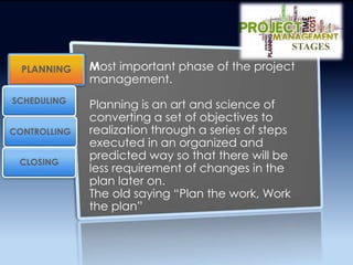 Most important phase of the project
management.
Planning is an art and science of
converting a set of objectives to
realization through a series of steps
executed in an organized and
predicted way so that there will be
less requirement of changes in the
plan later on.
The old saying “Plan the work, Work
the plan”
PLANNING
CONTROLLING
SCHEDULING
CLOSING
STAGES
 