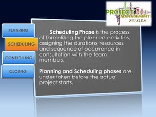 Scheduling Phase is the process
of formalizing the planned activities,
assigning the durations, resources
and sequence of occurrence in
consultation with the team
members.
Planning and Scheduling phases are
under taken before the actual
project starts.
SCHEDULING
CONTROLLING
PLANNING
CLOSING
STAGES
 