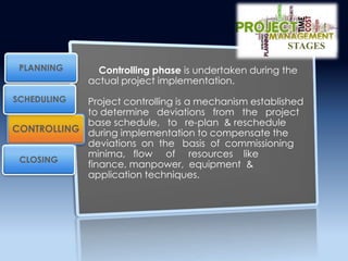 Controlling phase is undertaken during the
actual project implementation.
Project controlling is a mechanism established
to determine deviations from the project
base schedule, to re-plan & reschedule
during implementation to compensate the
deviations on the basis of commissioning
minima, flow of resources like
finance, manpower, equipment &
application techniques.
CONTROLLING
PLANNING
SCHEDULING
CLOSING
STAGES
 