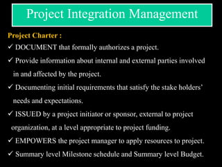 Project Charter :
 DOCUMENT that formally authorizes a project.
 Provide information about internal and external parties involved
in and affected by the project.
 Documenting initial requirements that satisfy the stake holders’
needs and expectations.
 ISSUED by a project initiator or sponsor, external to project
organization, at a level appropriate to project funding.
 EMPOWERS the project manager to apply resources to project.
 Summary level Milestone schedule and Summary level Budget.
Project Integration Management
 