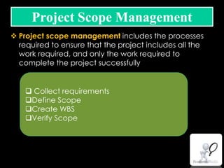  Project scope management includes the processes
required to ensure that the project includes all the
work required, and only the work required to
complete the project successfully
Project Scope Management
 Collect requirements
Define Scope
Create WBS
Verify Scope
 