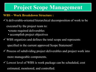 WBS – Work Breakdown Structure :
A deliverable-oriented hierarchical decomposition of work to be
executed by the project team to:
•create required deliverables
• accomplish project objectives
 WBS organizes and defines the total scope and represents
specified in the current approved Scope Statement!
 Process of subdividing project deliverables and project work into
more manageable components.
 Lowest level of WBS is work package can be scheduled, cost
estimated, monitored, and controlled.
Project Scope Management
 