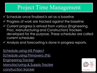  Schedule once finalized is set as a baseline
 Progress of work are tracked against the baseline
 Current progress is arrived from various (Engineering,
Proc, Manufacturing and Construction) Trackers
developed for the purpose. These schedules are called
current schedules
 Analysis and forecasting is done in progress reports.
Schedule using MS Project
Schedule using Primavera (P6)
Engineering Tracker
Manufacturing & Supply Tracker
construction tracker
Project Time Management
 