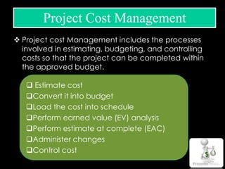 Project cost Management includes the processes
involved in estimating, budgeting, and controlling
costs so that the project can be completed within
the approved budget.
Project Cost Management
 Estimate cost
Convert it into budget
Load the cost into schedule
Perform earned value (EV) analysis
Perform estimate at complete (EAC)
Administer changes
Control cost
 