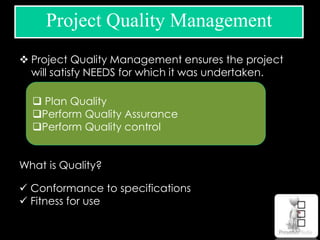 Project Quality Management
 Project Quality Management ensures the project
will satisfy NEEDS for which it was undertaken.
What is Quality?
 Conformance to specifications
 Fitness for use
 Plan Quality
Perform Quality Assurance
Perform Quality control
 