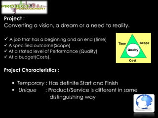 Project :
Converting a vision, a dream or a need to reality.
 A job that has a beginning and an end (Time)
 A specified outcome(Scope)
 At a stated level of Performance (Quality)
 At a budget(Costs).
Project Characteristics :
 Temporary : Has definite Start and Finish
 Unique : Product/Service is different in some
distinguishing way
 