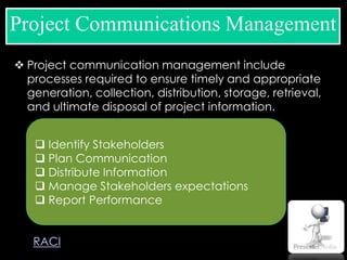  Project communication management include
processes required to ensure timely and appropriate
generation, collection, distribution, storage, retrieval,
and ultimate disposal of project information.
Project Communications Management
 Identify Stakeholders
 Plan Communication
 Distribute Information
 Manage Stakeholders expectations
 Report Performance
RACI
 