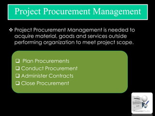  Project Procurement Management is needed to
acquire material, goods and services outside
performing organization to meet project scope.
Project Procurement Management
 Plan Procurements
 Conduct Procurement
 Administer Contracts
 Close Procurement
 