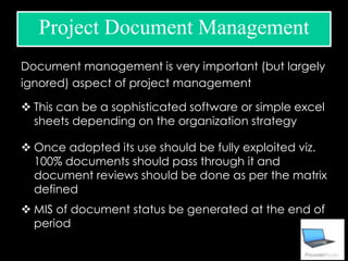 Document management is very important (but largely
ignored) aspect of project management
 This can be a sophisticated software or simple excel
sheets depending on the organization strategy
 Once adopted its use should be fully exploited viz.
100% documents should pass through it and
document reviews should be done as per the matrix
defined
 MIS of document status be generated at the end of
period
Project Document Management
 