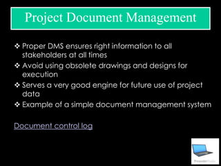  Proper DMS ensures right information to all
stakeholders at all times
 Avoid using obsolete drawings and designs for
execution
 Serves a very good engine for future use of project
data
 Example of a simple document management system
Document control log
Project Document Management
 